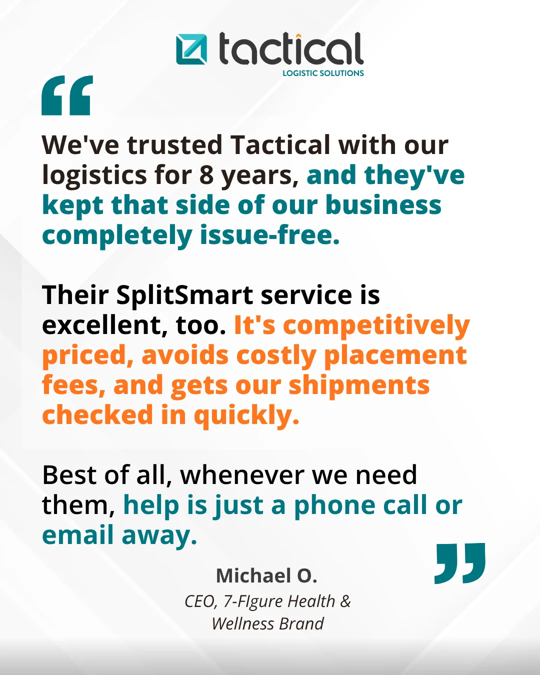 Testimonial from Michael O., CEO, 7-Figure Health & Wellness Brand: We've trusted Tactical with our logistics for 8 years, and they've kept that side of our business completely issue-free. Their SplitSmart service is excellent, too. It's competitively priced, avoids costly placement fees, and gets our shipments checked in quickly. Best of all, whenever we need them, help is just a phone call or email away.